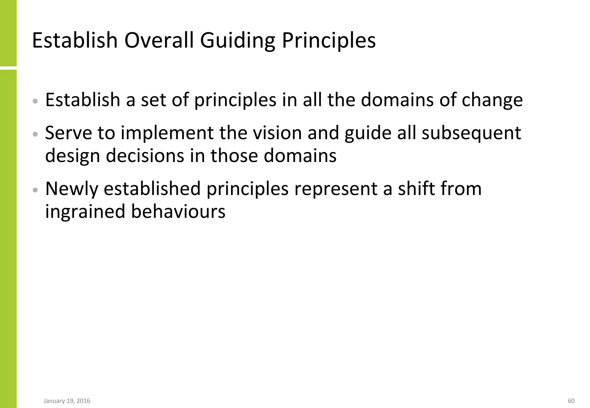 Establish Overall Guiding Principles
• Establish a set of principles in all the domains of change
• Serve to implement the vision and guide all subsequent
design decisions in those domains
• Newly established principles represent a shift from
ingrained behaviours
January 19, 2016 60
 