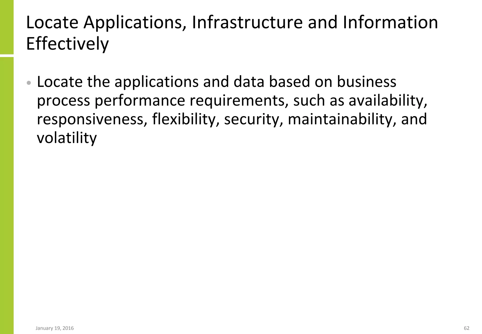 Locate Applications, Infrastructure and Information
Effectively
• Locate the applications and data based on business
process performance requirements, such as availability,
responsiveness, flexibility, security, maintainability, and
volatility
January 19, 2016 62
 