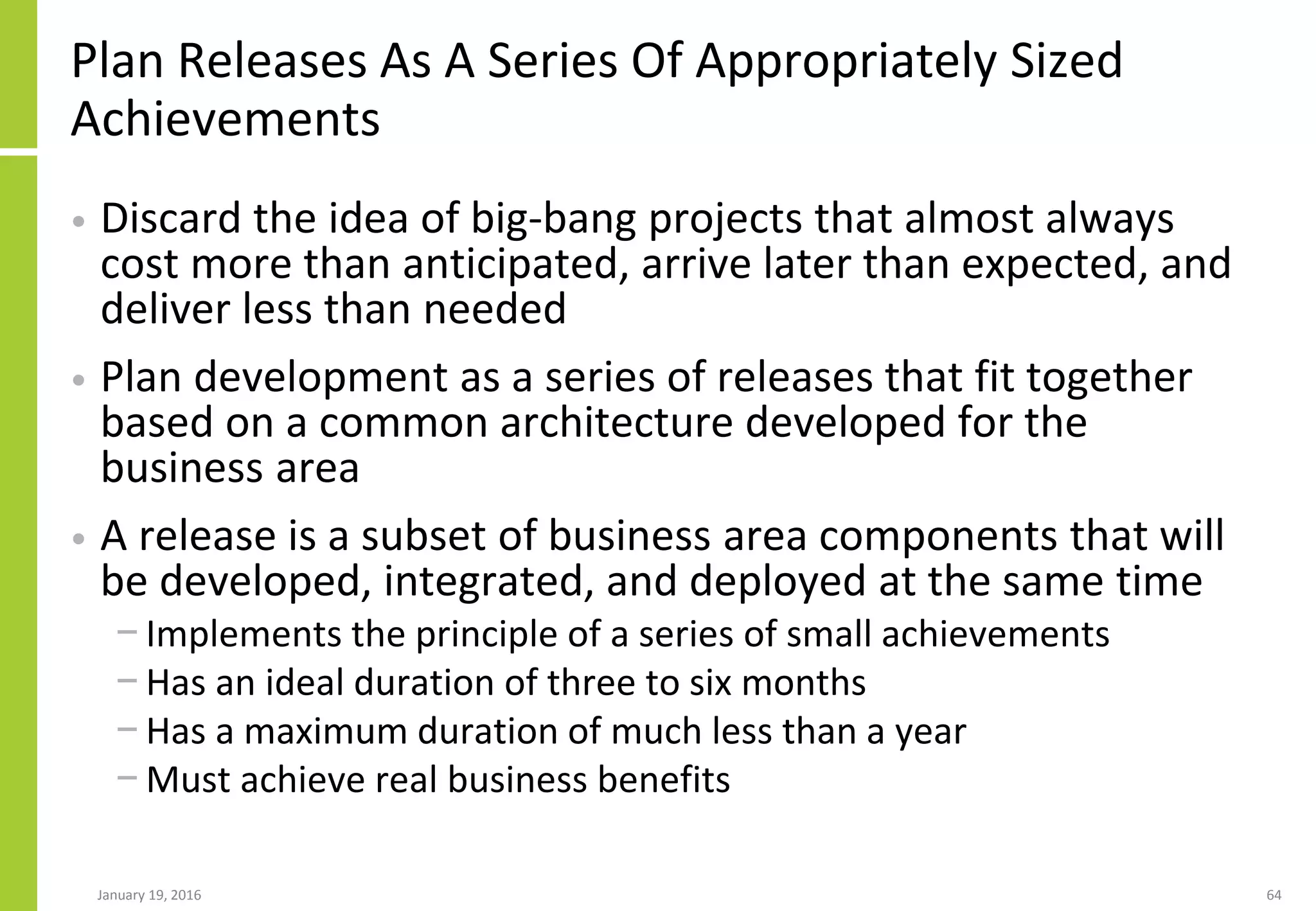 Plan Releases As A Series Of Appropriately Sized
Achievements
• Discard the idea of big-bang projects that almost always
cost more than anticipated, arrive later than expected, and
deliver less than needed
• Plan development as a series of releases that fit together
based on a common architecture developed for the
business area
• A release is a subset of business area components that will
be developed, integrated, and deployed at the same time
− Implements the principle of a series of small achievements
− Has an ideal duration of three to six months
− Has a maximum duration of much less than a year
− Must achieve real business benefits
January 19, 2016 64
 