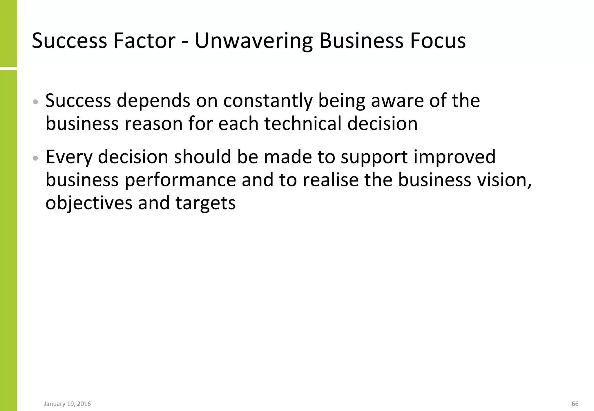 Success Factor - Unwavering Business Focus
• Success depends on constantly being aware of the
business reason for each technical decision
• Every decision should be made to support improved
business performance and to realise the business vision,
objectives and targets
January 19, 2016 66
 