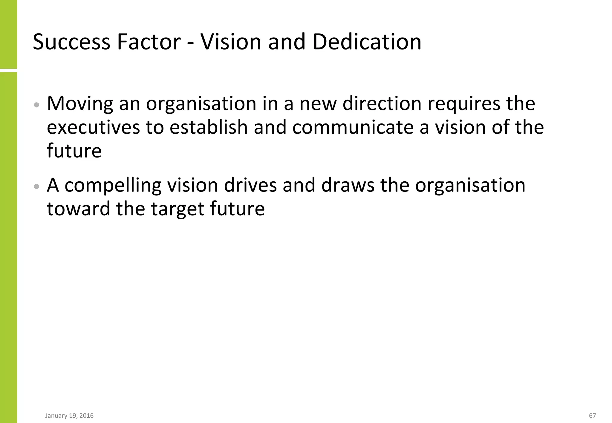 Success Factor - Vision and Dedication
• Moving an organisation in a new direction requires the
executives to establish and communicate a vision of the
future
• A compelling vision drives and draws the organisation
toward the target future
January 19, 2016 67
 