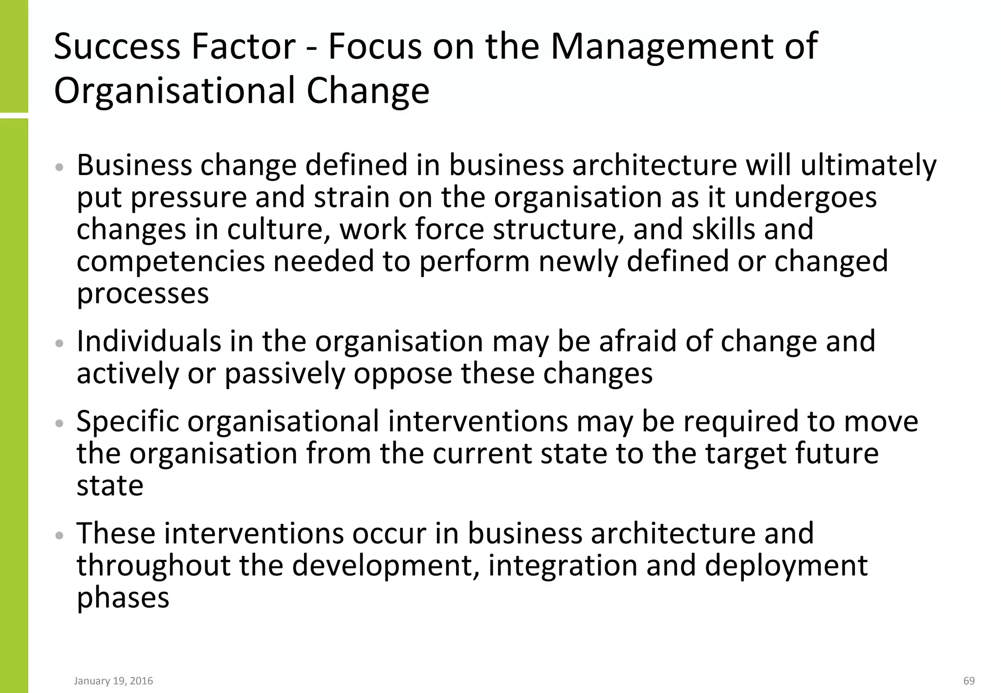 Success Factor - Focus on the Management of
Organisational Change
• Business change defined in business architecture will ultimately
put pressure and strain on the organisation as it undergoes
changes in culture, work force structure, and skills and
competencies needed to perform newly defined or changed
processes
• Individuals in the organisation may be afraid of change and
actively or passively oppose these changes
• Specific organisational interventions may be required to move
the organisation from the current state to the target future
state
• These interventions occur in business architecture and
throughout the development, integration and deployment
phases
January 19, 2016 69
 
