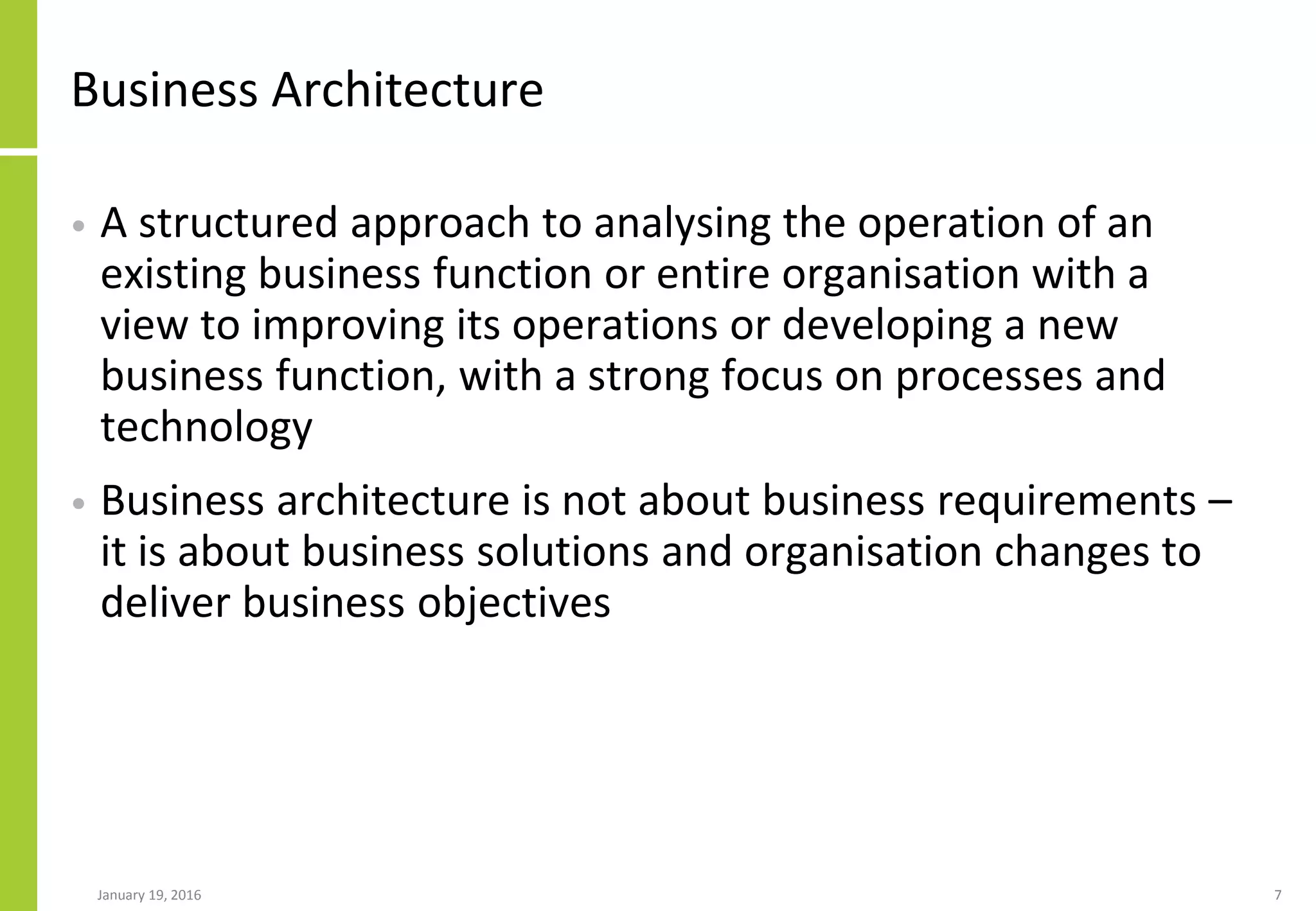 Business Architecture
• A structured approach to analysing the operation of an
existing business function or entire organisation with a
view to improving its operations or developing a new
business function, with a strong focus on processes and
technology
• Business architecture is not about business requirements –
it is about business solutions and organisation changes to
deliver business objectives
January 19, 2016 7
 