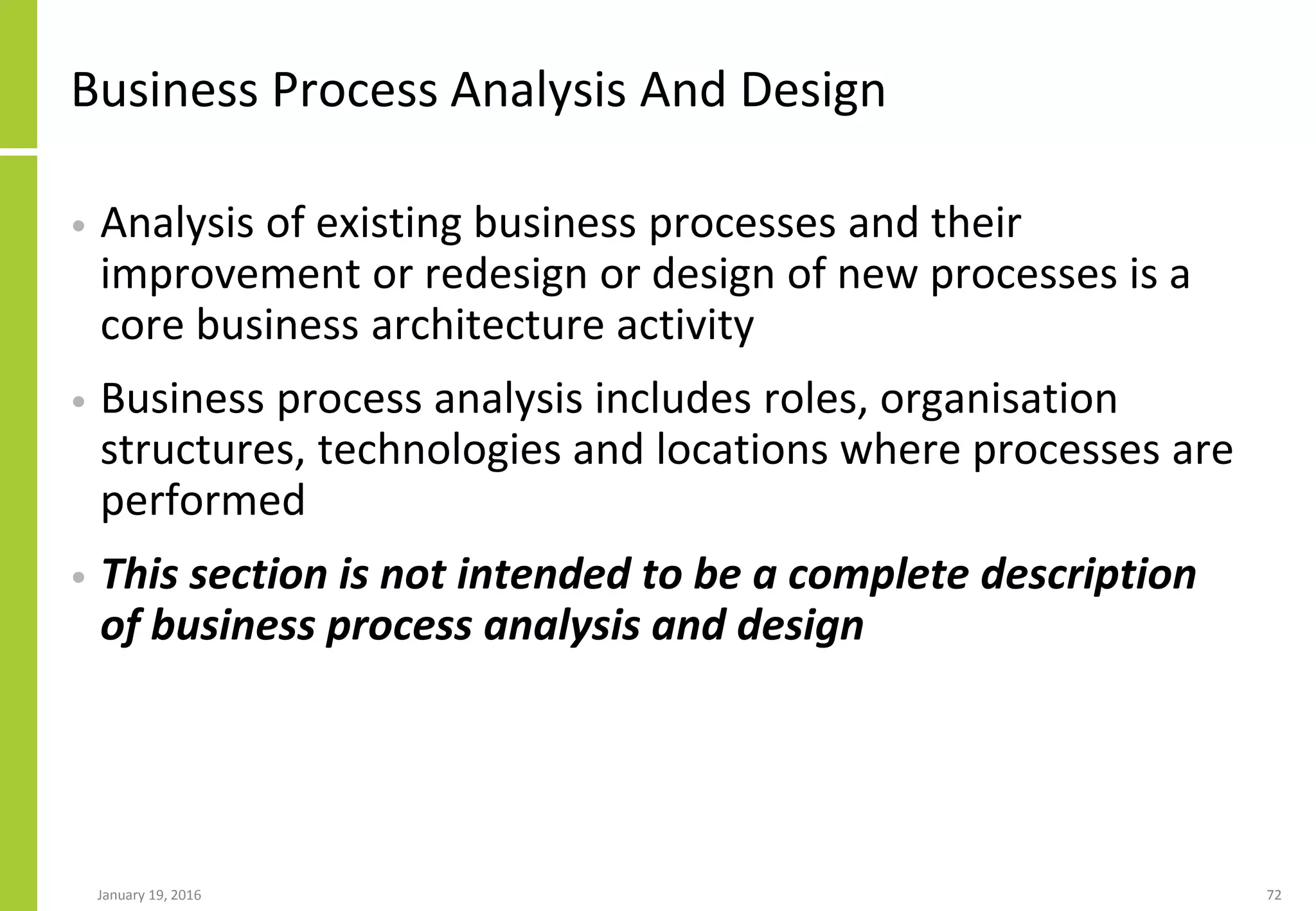 Business Process Analysis And Design
• Analysis of existing business processes and their
improvement or redesign or design of new processes is a
core business architecture activity
• Business process analysis includes roles, organisation
structures, technologies and locations where processes are
performed
• This section is not intended to be a complete description
of business process analysis and design
January 19, 2016 72
 