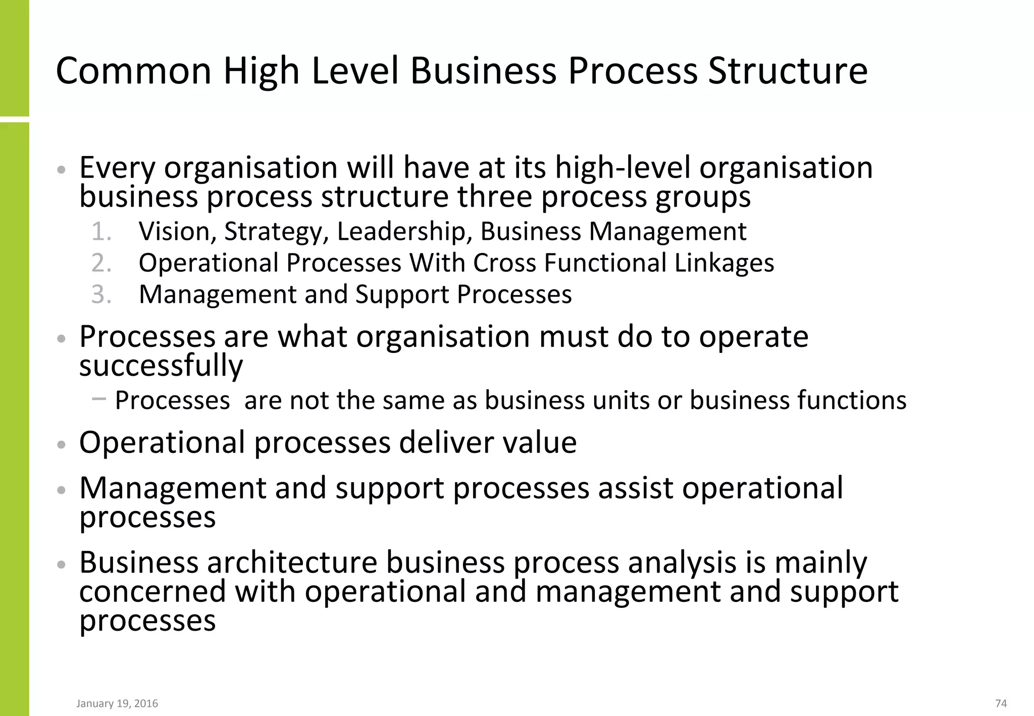 Common High Level Business Process Structure
• Every organisation will have at its high-level organisation
business process structure three process groups
1. Vision, Strategy, Leadership, Business Management
2. Operational Processes With Cross Functional Linkages
3. Management and Support Processes
• Processes are what organisation must do to operate
successfully
− Processes are not the same as business units or business functions
• Operational processes deliver value
• Management and support processes assist operational
processes
• Business architecture business process analysis is mainly
concerned with operational and management and support
processes
January 19, 2016 74
 
