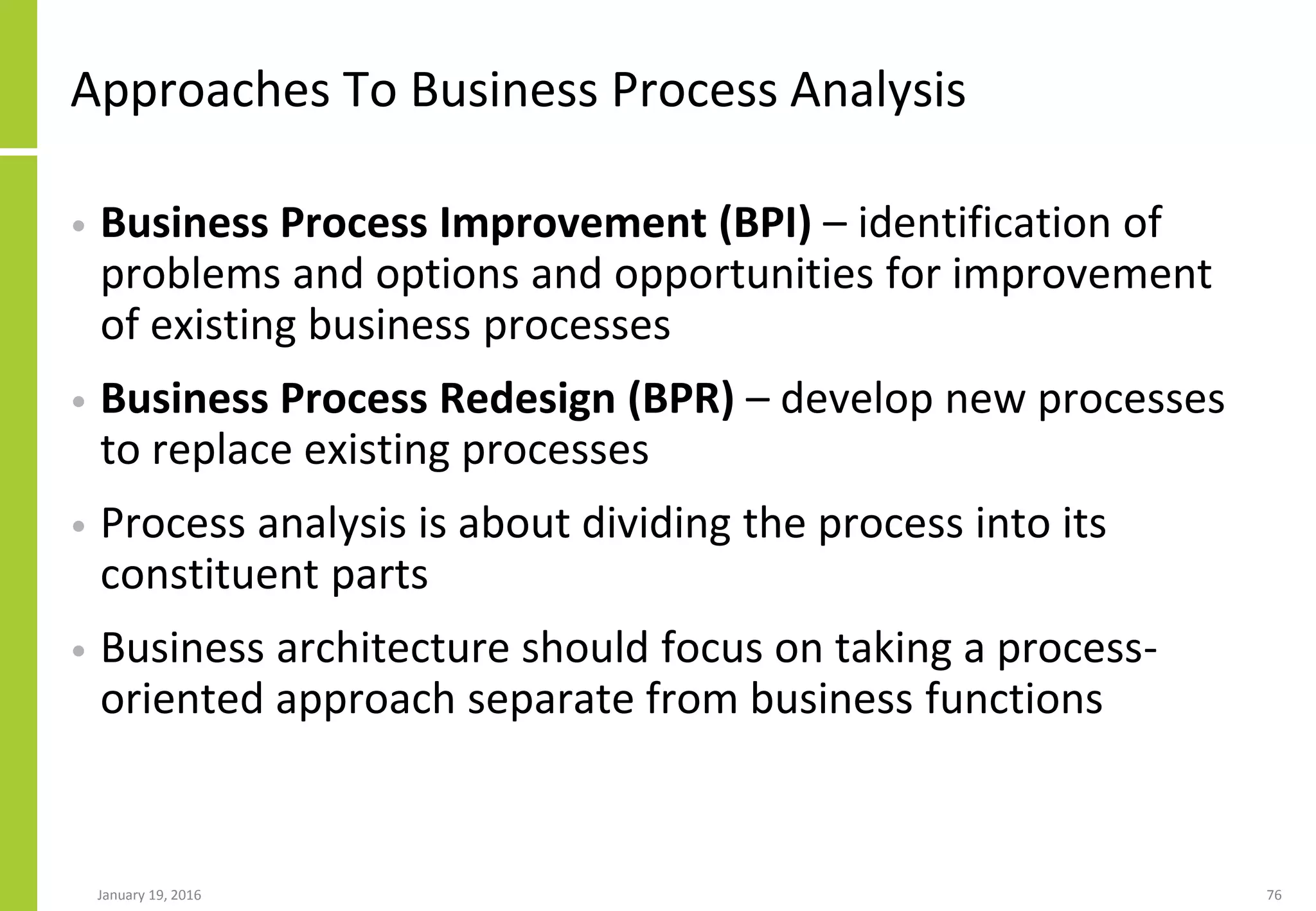 Approaches To Business Process Analysis
• Business Process Improvement (BPI) – identification of
problems and options and opportunities for improvement
of existing business processes
• Business Process Redesign (BPR) – develop new processes
to replace existing processes
• Process analysis is about dividing the process into its
constituent parts
• Business architecture should focus on taking a process-
oriented approach separate from business functions
January 19, 2016 76
 