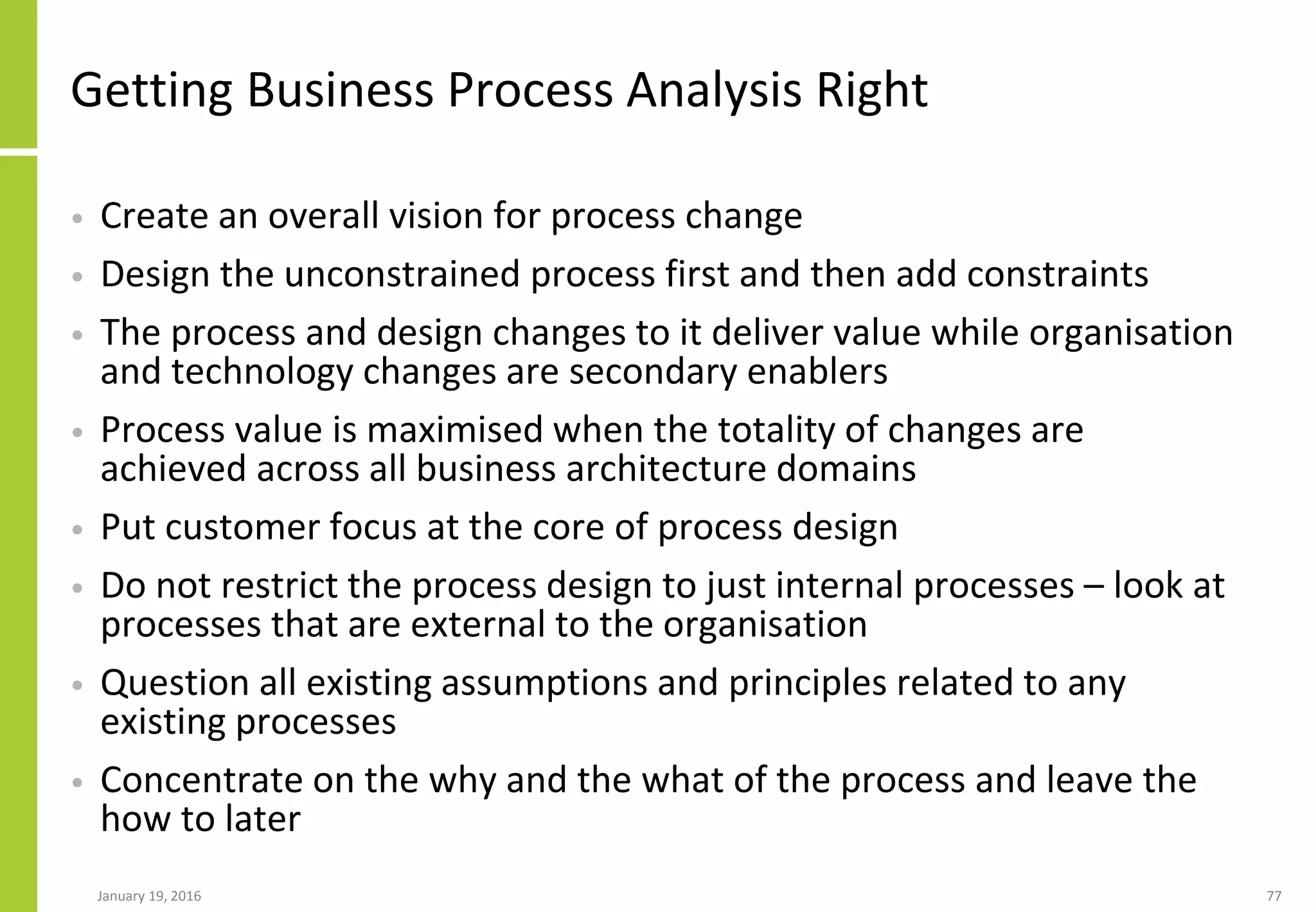 Getting Business Process Analysis Right
• Create an overall vision for process change
• Design the unconstrained process first and then add constraints
• The process and design changes to it deliver value while organisation
and technology changes are secondary enablers
• Process value is maximised when the totality of changes are
achieved across all business architecture domains
• Put customer focus at the core of process design
• Do not restrict the process design to just internal processes – look at
processes that are external to the organisation
• Question all existing assumptions and principles related to any
existing processes
• Concentrate on the why and the what of the process and leave the
how to later
January 19, 2016 77
 