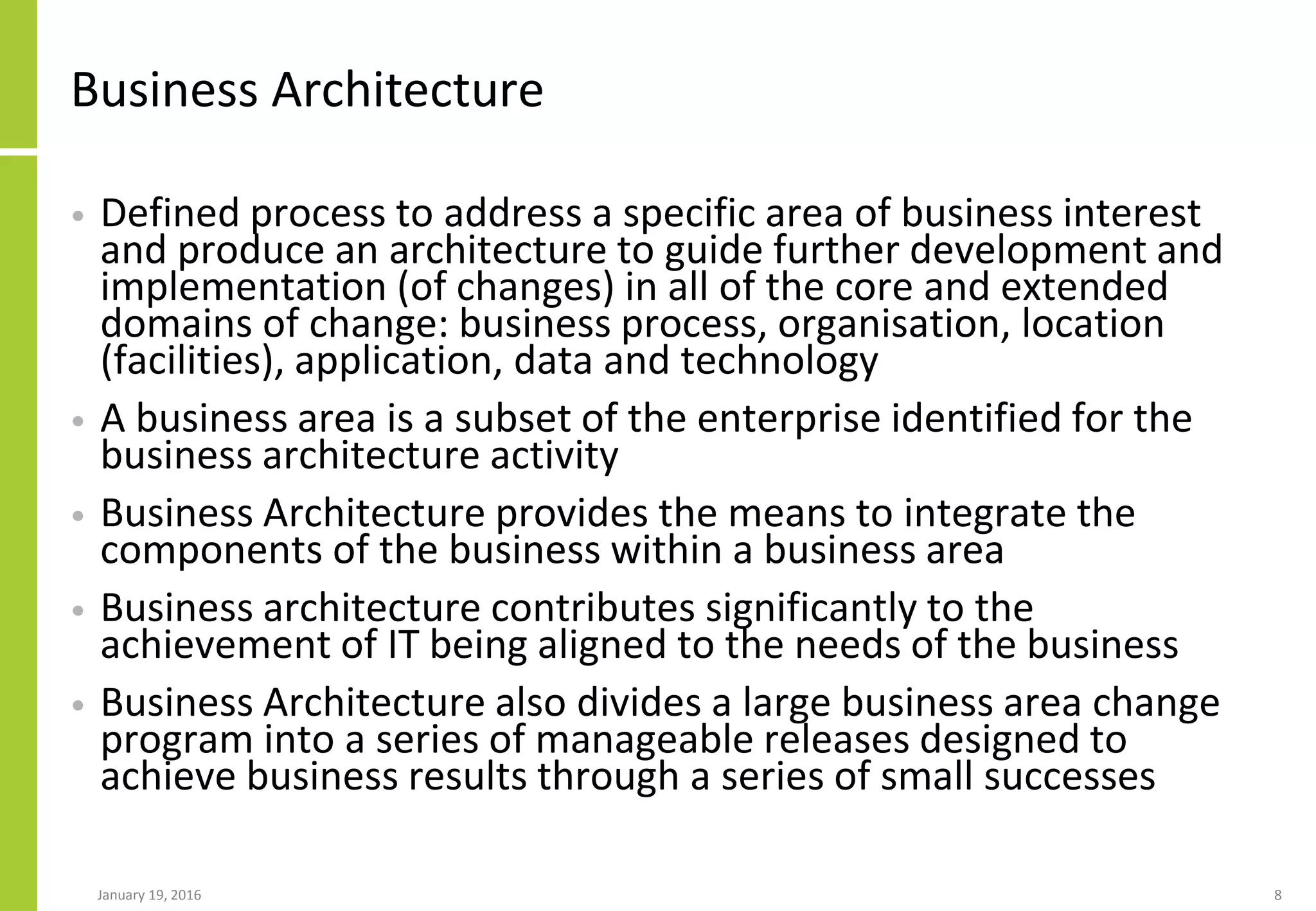 Business Architecture
• Defined process to address a specific area of business interest
and produce an architecture to guide further development and
implementation (of changes) in all of the core and extended
domains of change: business process, organisation, location
(facilities), application, data and technology
• A business area is a subset of the enterprise identified for the
business architecture activity
• Business Architecture provides the means to integrate the
components of the business within a business area
• Business architecture contributes significantly to the
achievement of IT being aligned to the needs of the business
• Business Architecture also divides a large business area change
program into a series of manageable releases designed to
achieve business results through a series of small successes
January 19, 2016 8
 