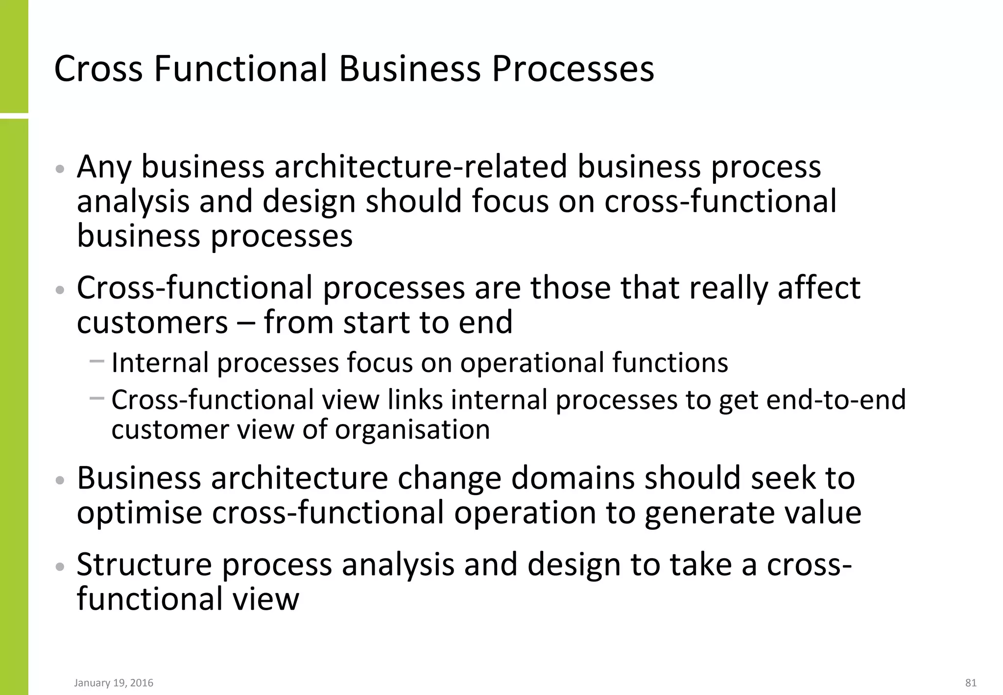 Cross Functional Business Processes
• Any business architecture-related business process
analysis and design should focus on cross-functional
business processes
• Cross-functional processes are those that really affect
customers – from start to end
− Internal processes focus on operational functions
− Cross-functional view links internal processes to get end-to-end
customer view of organisation
• Business architecture change domains should seek to
optimise cross-functional operation to generate value
• Structure process analysis and design to take a cross-
functional view
January 19, 2016 81
 