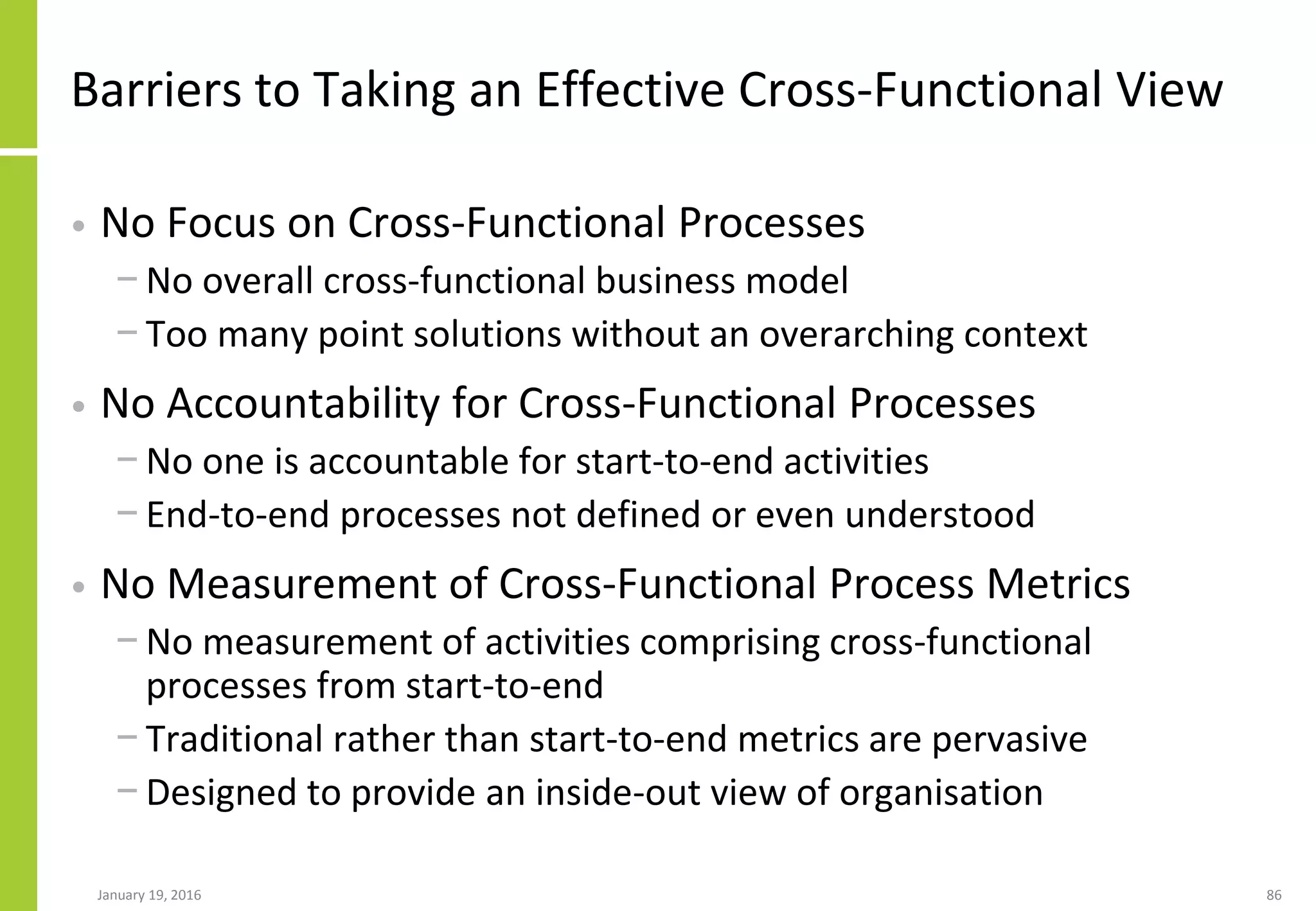 January 19, 2016 86
Barriers to Taking an Effective Cross-Functional View
• No Focus on Cross-Functional Processes
− No overall cross-functional business model
− Too many point solutions without an overarching context
• No Accountability for Cross-Functional Processes
− No one is accountable for start-to-end activities
− End-to-end processes not defined or even understood
• No Measurement of Cross-Functional Process Metrics
− No measurement of activities comprising cross-functional
processes from start-to-end
− Traditional rather than start-to-end metrics are pervasive
− Designed to provide an inside-out view of organisation
 
