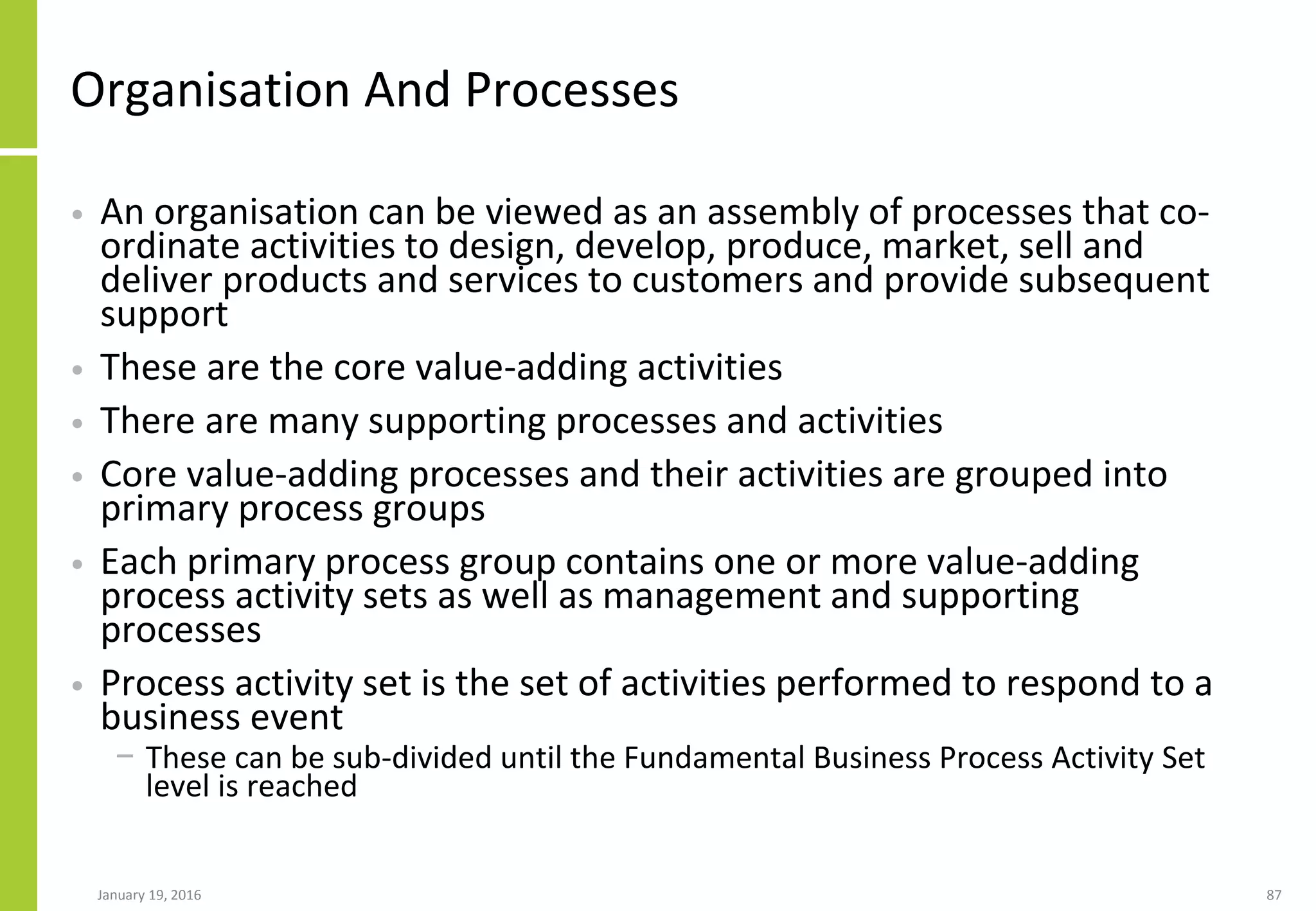 Organisation And Processes
• An organisation can be viewed as an assembly of processes that co-
ordinate activities to design, develop, produce, market, sell and
deliver products and services to customers and provide subsequent
support
• These are the core value-adding activities
• There are many supporting processes and activities
• Core value-adding processes and their activities are grouped into
primary process groups
• Each primary process group contains one or more value-adding
process activity sets as well as management and supporting
processes
• Process activity set is the set of activities performed to respond to a
business event
− These can be sub-divided until the Fundamental Business Process Activity Set
level is reached
January 19, 2016 87
 