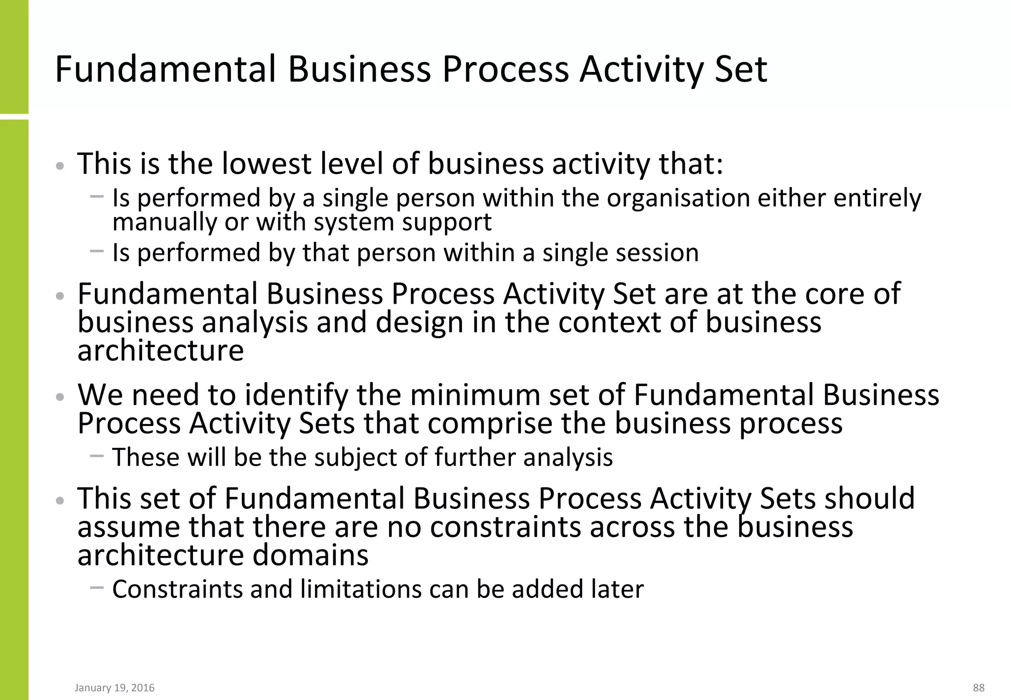 Fundamental Business Process Activity Set
• This is the lowest level of business activity that:
− Is performed by a single person within the organisation either entirely
manually or with system support
− Is performed by that person within a single session
• Fundamental Business Process Activity Set are at the core of
business analysis and design in the context of business
architecture
• We need to identify the minimum set of Fundamental Business
Process Activity Sets that comprise the business process
− These will be the subject of further analysis
• This set of Fundamental Business Process Activity Sets should
assume that there are no constraints across the business
architecture domains
− Constraints and limitations can be added later
January 19, 2016 88
 