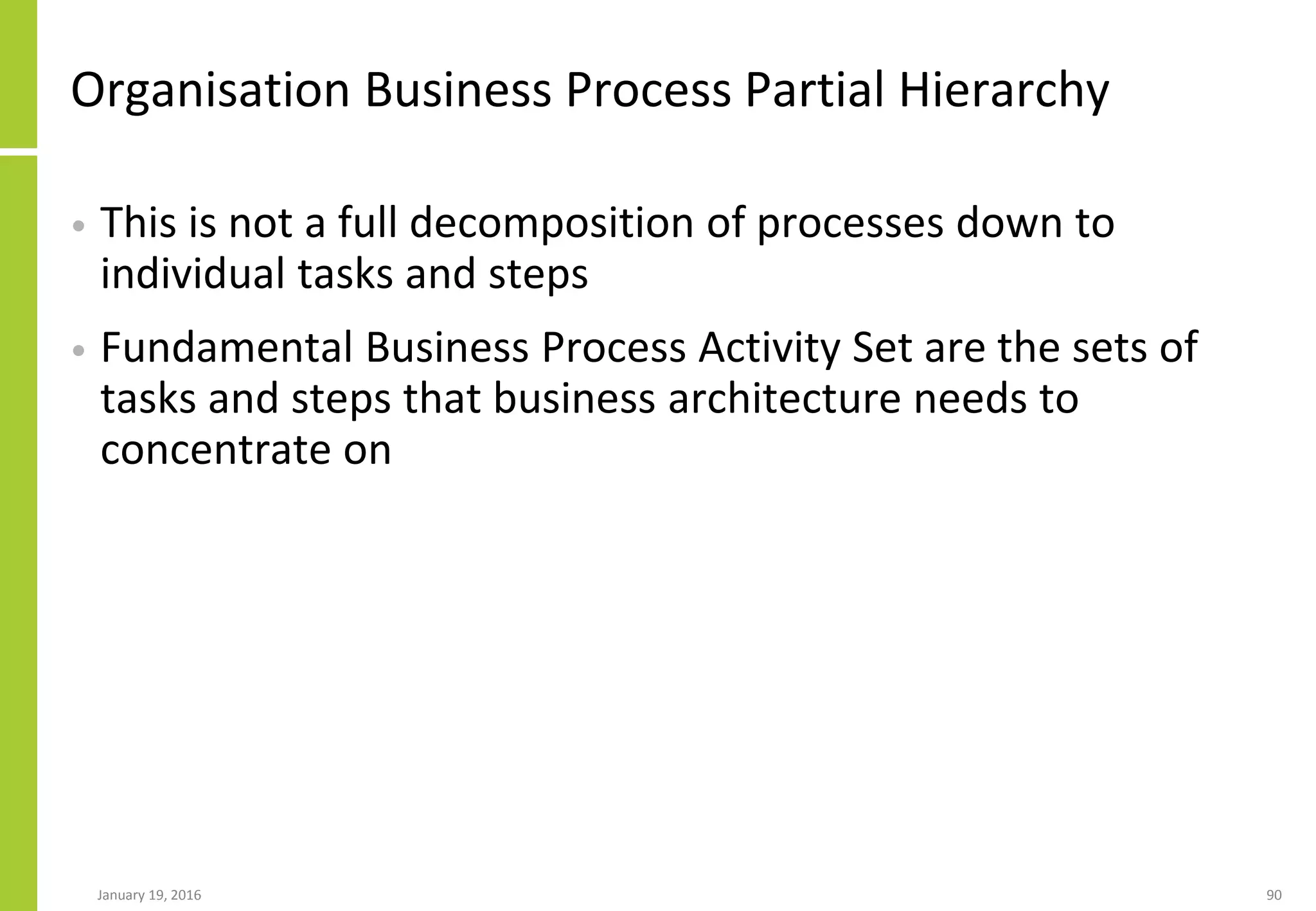 Organisation Business Process Partial Hierarchy
• This is not a full decomposition of processes down to
individual tasks and steps
• Fundamental Business Process Activity Set are the sets of
tasks and steps that business architecture needs to
concentrate on
January 19, 2016 90
 