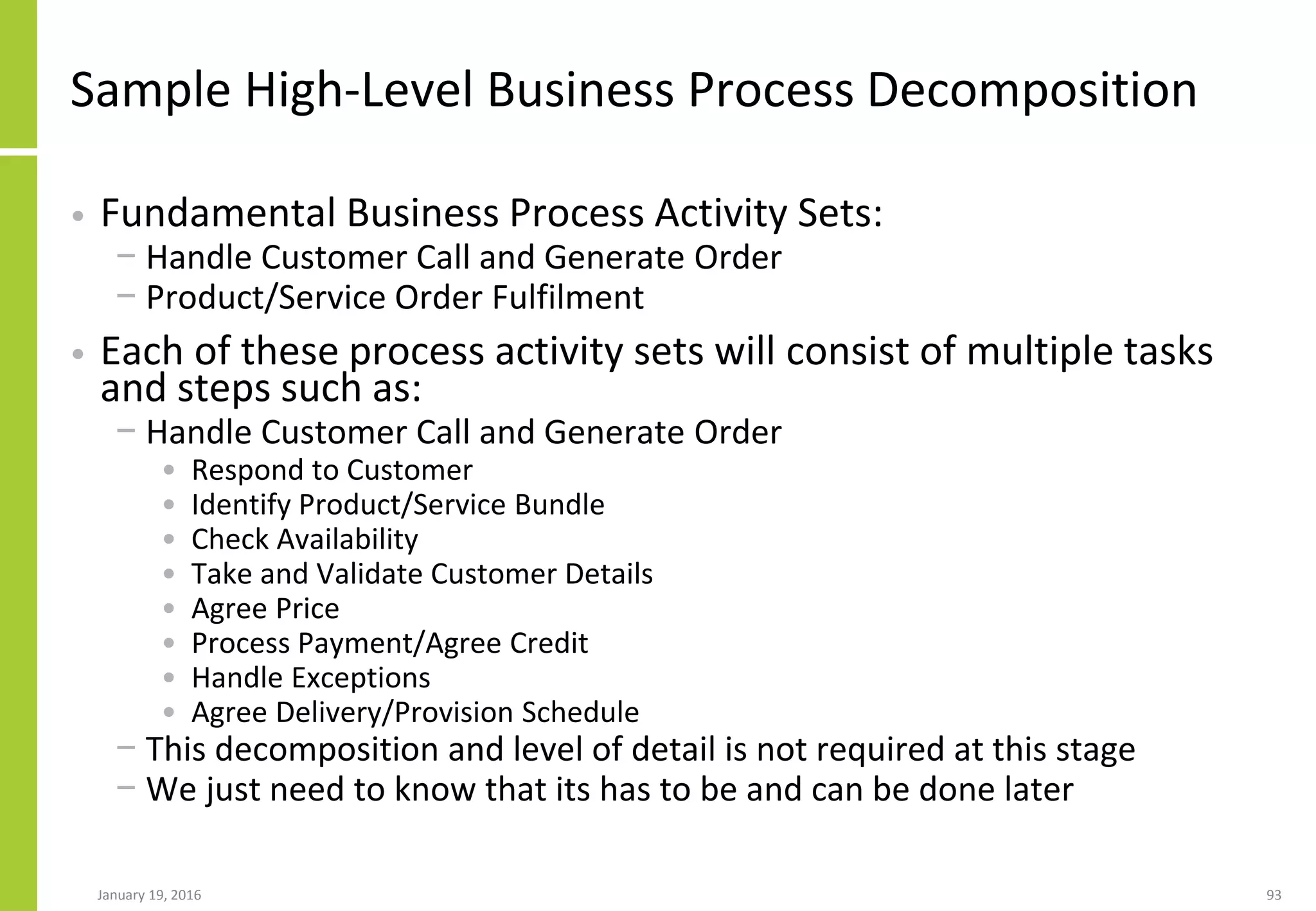 Sample High-Level Business Process Decomposition
• Fundamental Business Process Activity Sets:
− Handle Customer Call and Generate Order
− Product/Service Order Fulfilment
• Each of these process activity sets will consist of multiple tasks
and steps such as:
− Handle Customer Call and Generate Order
• Respond to Customer
• Identify Product/Service Bundle
• Check Availability
• Take and Validate Customer Details
• Agree Price
• Process Payment/Agree Credit
• Handle Exceptions
• Agree Delivery/Provision Schedule
− This decomposition and level of detail is not required at this stage
− We just need to know that its has to be and can be done later
January 19, 2016 93
 