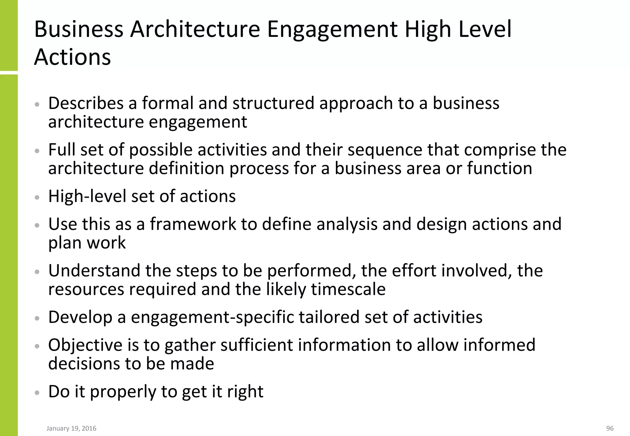 Business Architecture Engagement High Level
Actions
• Describes a formal and structured approach to a business
architecture engagement
• Full set of possible activities and their sequence that comprise the
architecture definition process for a business area or function
• High-level set of actions
• Use this as a framework to define analysis and design actions and
plan work
• Understand the steps to be performed, the effort involved, the
resources required and the likely timescale
• Develop a engagement-specific tailored set of activities
• Objective is to gather sufficient information to allow informed
decisions to be made
• Do it properly to get it right
January 19, 2016 96
 