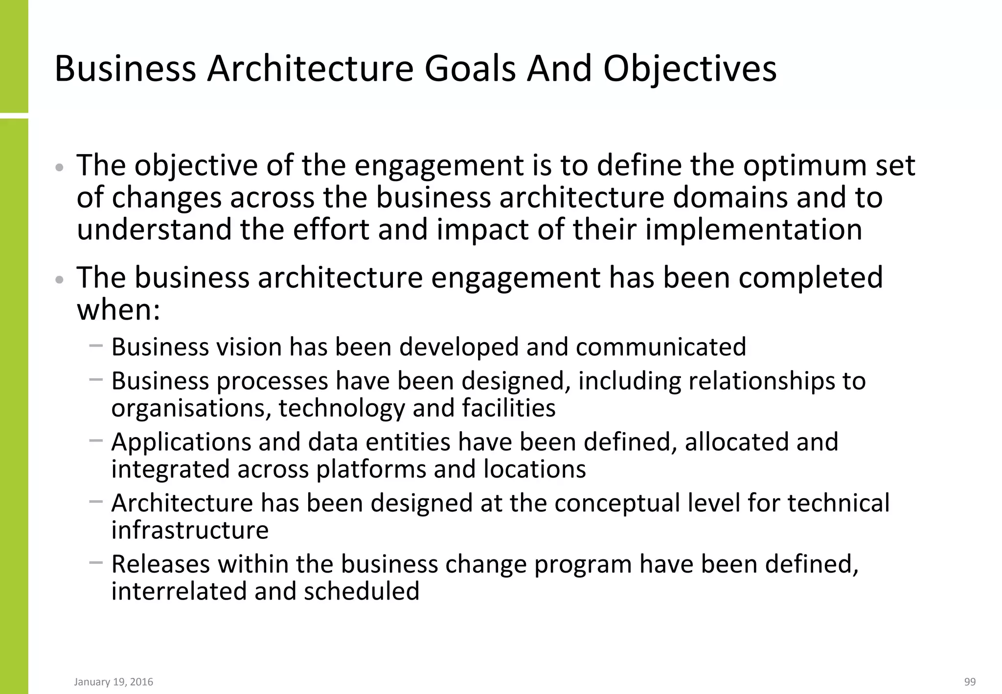 Business Architecture Goals And Objectives
• The objective of the engagement is to define the optimum set
of changes across the business architecture domains and to
understand the effort and impact of their implementation
• The business architecture engagement has been completed
when:
− Business vision has been developed and communicated
− Business processes have been designed, including relationships to
organisations, technology and facilities
− Applications and data entities have been defined, allocated and
integrated across platforms and locations
− Architecture has been designed at the conceptual level for technical
infrastructure
− Releases within the business change program have been defined,
interrelated and scheduled
January 19, 2016 99
 