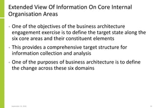 Extended View Of Information On Core Internal
Organisation Areas
• One of the objectives of the business architecture
engagement exercise is to define the target state along the
six core areas and their constituent elements
• This provides a comprehensive target structure for
information collection and analysis
• One of the purposes of business architecture is to define
the change across these six domains
September 24, 2018 10
 