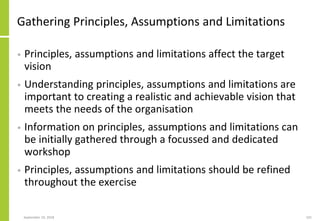 Gathering Principles, Assumptions and Limitations
• Principles, assumptions and limitations affect the target
vision
• Understanding principles, assumptions and limitations are
important to creating a realistic and achievable vision that
meets the needs of the organisation
• Information on principles, assumptions and limitations can
be initially gathered through a focussed and dedicated
workshop
• Principles, assumptions and limitations should be refined
throughout the exercise
September 24, 2018 101
 