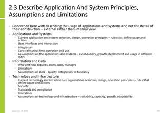 2.3 Describe Application And System Principles,
Assumptions and Limitations
• Concerned here with describing the usage of applications and systems and not the detail of
their construction – external rather than internal view
• Applications and Systems
− Current application and system selection, design, operation principles – rules that define usage and
actions
− User interfaces and interaction
− Integration
− Constraints that limit operation and use
− Assumptions on the applications and systems – extendability, growth, deployment and usage in different
ways
• Information and Data
− Who and how acquires, owns, uses, manages
− Limitations
− Assumptions on data – quality, integration, redundancy
• Technology and Infrastructure
− Current technology and infrastructure organisation, selection, design, operation principles – rules that
define usage and actions
− Security
− Standards and compliance
− Limitations
− Assumptions on technology and infrastructure – suitability, capacity, growth, adaptability
September 24, 2018 102
 