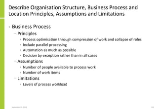 Describe Organisation Structure, Business Process and
Location Principles, Assumptions and Limitations
• Business Process
− Principles
• Process optimisation through compression of work and collapse of roles
• Include parallel processing
• Automation as much as possible
• Decision by exception rather than in all cases
− Assumptions
• Number of people available to process work
• Number of work items
− Limitations
• Levels of process workload
September 24, 2018 103
 