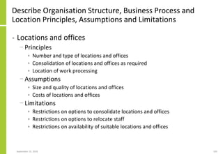 Describe Organisation Structure, Business Process and
Location Principles, Assumptions and Limitations
• Locations and offices
− Principles
• Number and type of locations and offices
• Consolidation of locations and offices as required
• Location of work processing
− Assumptions
• Size and quality of locations and offices
• Costs of locations and offices
− Limitations
• Restrictions on options to consolidate locations and offices
• Restrictions on options to relocate staff
• Restrictions on availability of suitable locations and offices
September 24, 2018 105
 