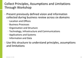 Collect Principles, Assumptions and Limitations
Through Workshop
• Present previously defined vision and information
collected during business review across six domains
− Location and Offices
− Business Processes
− Organisation and Structure
− Technology, Infrastructure and Communications
− Applications and Systems
− Information and Data
• Use this structure to understand principles, assumptions
and limitations
September 24, 2018 106
 