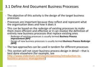3.1 Define And Document Business Processes
• The objective of this activity is the design of the target business
processes
• Processes are important because they reflect and represent what
the organisation does and how it does it
• This can be based on the redesign of existing processes to make
them more efficient and effective or it can involve the definition of
entirely new business processes that replace existing ones
− Redesign of existing processes is usually termed Business Process
Improvement (BPI)
− Design of new business processes is usually termed Business Process Redesign
(BPR)
• The two approaches can be used in tandem for different processes
• This section will not cover business process design in detail – that is
best done elsewhere (for example, see
http://www.slideshare.net/alanmcsweeney/introduction-to-
business-process-management)
September 24, 2018 108
 