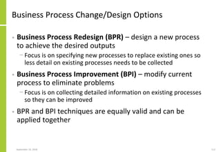 Business Process Change/Design Options
• Business Process Redesign (BPR) – design a new process
to achieve the desired outputs
− Focus is on specifying new processes to replace existing ones so
less detail on existing processes needs to be collected
• Business Process Improvement (BPI) – modify current
process to eliminate problems
− Focus is on collecting detailed information on existing processes
so they can be improved
• BPR and BPI techniques are equally valid and can be
applied together
September 24, 2018 112
 