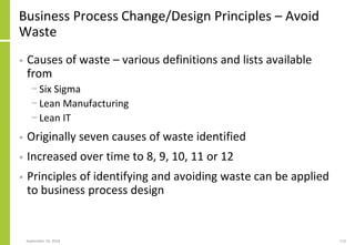 Business Process Change/Design Principles – Avoid
Waste
• Causes of waste – various definitions and lists available
from
− Six Sigma
− Lean Manufacturing
− Lean IT
• Originally seven causes of waste identified
• Increased over time to 8, 9, 10, 11 or 12
• Principles of identifying and avoiding waste can be applied
to business process design
September 24, 2018 113
 