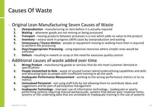 Causes Of Waste
• Original Lean Manufacturing Seven Causes of Waste
1. Overproduction - manufacturing an item before it is actually required
2. Waiting - whenever goods are not moving or being processed
3. Transport - moving products between processes is a cost which adds no value to the product
4. Inventory – excess work in progress (WIP) cases by overproduction and waiting
5. Unnecessary / Excess Motion - people or equipment moving or walking more than is required
to perform the processing
6. Over/Inappropriate Processing - using expensive resources where simpler ones would be
sufficient
7. Defects - resulting in rework or scrap or the need for excessive quality control
• Additional causes of waste added over time
1. Wrong Product - manufacturing goods or services that do not meet customer demand or
specifications
2. People Unmatched to Role - waste of unused human talent/underutilising capabilities and skills
and allocating tasks to people with insufficient training to do the work
3. Inadequate Performance Measurement - working to the wrong performance metrics or to no
metrics
4. Uninvolved Personnel - not using staff fully by not allowing them to contribute ideas and
suggestions and be part of participative management
5. Inadequate Technology - improper use of information technology - inadequate or poorly
performing systems requiring manual workarounds, systems that deliver poor response times,
systems or the underlying data that are unreliable or inadequate training in the use of systems
September 24, 2018 114
 