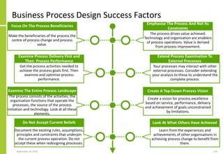Business Process Design Success Factors
September 24, 2018 119
Make the beneficiaries of the process the
centre of process change and process
value.
Focus On The Process Beneficiaries
Get the process activities needed to
achieve the process goals first. Then
examine and optimise process
performance.
Examine Process Delivery First and
Then Process Performance
The process drives value achieved.
Technology and organisation are enablers
of process operations. Value is derived
from process improvement.
Emphasise The Process And Not Its
Constraints
Your processes may interact with other
external processes. Consider extending
your analysis to these to understand the
complete process.
Extend Process Examination To
External Processes
Create a vision for process excellence
based on service, performance, delivery
and achievement of goals unconstrained
by limitations.
Create A Top-Down Process Vision
Learn from the experiences and
achievements of other organisations in
achieving process change to benefit from
them.
Look At What Others Have Achieved
The process consists of the activities, the
organisation functions that operate the
processes, the source of the process
initiation and technology. Look at all these
elements.
Examine The Entire Process Landscape
Document the existing rules, assumptions,
principles and constraints that underpin
the current process operation. Do not
accept these when redesigning processes.
Do Not Accept Current Beliefs
 