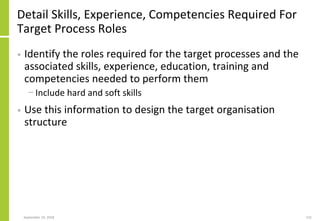 Detail Skills, Experience, Competencies Required For
Target Process Roles
• Identify the roles required for the target processes and the
associated skills, experience, education, training and
competencies needed to perform them
− Include hard and soft skills
• Use this information to design the target organisation
structure
September 24, 2018 131
 