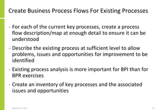 Create Business Process Flows For Existing Processes
• For each of the current key processes, create a process
flow description/map at enough detail to ensure it can be
understood
• Describe the existing process at sufficient level to allow
problems, issues and opportunities for improvement to be
identified
• Existing process analysis is more important for BPI than for
BPR exercises
• Create an inventory of key processes and the associated
issues and opportunities
September 24, 2018 133
 