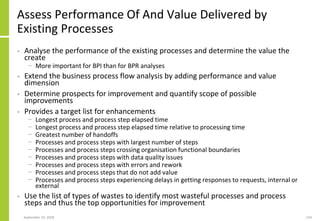 Assess Performance Of And Value Delivered by
Existing Processes
• Analyse the performance of the existing processes and determine the value the
create
− More important for BPI than for BPR analyses
• Extend the business process flow analysis by adding performance and value
dimension
• Determine prospects for improvement and quantify scope of possible
improvements
• Provides a target list for enhancements
− Longest process and process step elapsed time
− Longest process and process step elapsed time relative to processing time
− Greatest number of handoffs
− Processes and process steps with largest number of steps
− Processes and process steps crossing organisation functional boundaries
− Processes and process steps with data quality issues
− Processes and process steps with errors and rework
− Processes and process steps that do not add value
− Processes and process steps experiencing delays in getting responses to requests, internal or
external
• Use the list of types of wastes to identify most wasteful processes and process
steps and thus the top opportunities for improvement
September 24, 2018 134
 