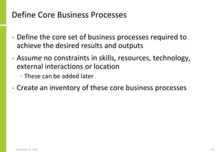 Define Core Business Processes
• Define the core set of business processes required to
achieve the desired results and outputs
• Assume no constraints in skills, resources, technology,
external interactions or location
− These can be added later
• Create an inventory of these core business processes
September 24, 2018 135
 