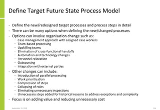 Define Target Future State Process Model
• Define the new/redesigned target processes and process steps in detail
• There can be many options when defining the new/changed processes
• Options can involve organisation change such as:
− Case management approach with assigned case workers
− Team-based processing
− Upskilling teams
− Elimination of cross-functional handoffs
− Automation and technology changes
− Personnel relocation
− Outsourcing
− Integration with external parties
• Other changes can include:
− Introduction of parallel processing
− Work prioritisation
− Compression of steps
− Collapsing of roles
− Eliminating unnecessary inspections
− Unnecessary steps added for historical reasons to address exceptions and complexity
• Focus is on adding value and reducing unnecessary cost
September 24, 2018 136
 