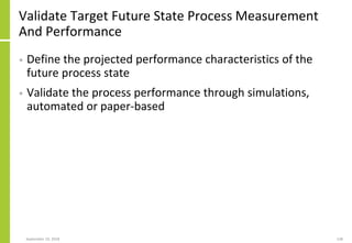 Validate Target Future State Process Measurement
And Performance
• Define the projected performance characteristics of the
future process state
• Validate the process performance through simulations,
automated or paper-based
September 24, 2018 138
 