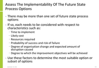 Assess The Implementability Of The Future State
Process Options
• There may be more than one set of future state process
options
• If so, each needs to be considered with respect to
characteristics such as:
− Time to implement
− Likely cost
− Resources required
− Probability of success and risk of failure
− Degree of organisation change and expected amount of
disruption caused
− Degree to which the improvement objectives will be achieved
• Use these factors to determine the most suitable option or
subset of options
September 24, 2018 139
 