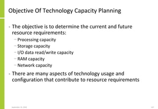 Objective Of Technology Capacity Planning
• The objective is to determine the current and future
resource requirements:
− Processing capacity
− Storage capacity
− I/O data read/write capacity
− RAM capacity
− Network capacity
• There are many aspects of technology usage and
configuration that contribute to resource requirements
September 24, 2018 147
 