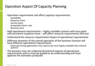 Operation Aspect Of Capacity Planning
• Operation requirements will affect capacity requirements:
− Availability
− Response times
− Service levels
− Acceptable failure rate
− Recovery time
• High operational requirements – highly available systems with very good
and consistent response times – will affect resource requirements and cost
• Understand the resource requirement impact of operational requirements
• Different elements of the overall operation of the business function will
have different operational requirements:
− Externally facing applications may need to be more highly available than internal
systems
• The business may not understand technical aspects of operational
requirements and so must be guided to an understanding and must
approve the estimates produced
September 24, 2018 150
 