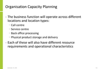 Organisation Capacity Planning
• The business function will operate across different
locations and location types:
− Call centre
− Service centre
− Back office processing
− Physical product storage and delivery
• Each of these will also have different resource
requirements and operational characteristics
September 24, 2018 151
 