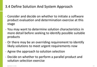 3.4 Define Solution And System Approach
• Consider and decide on whether to initiate a software
product evaluation and determination exercise at this
stage
• You may want to determine solution characteristics in
more detail before seeking to identify possible suitable
products
• Or there may be an overriding requirement to identify
likely solutions to meet urgent requirements now
• Agree the approach to solution selection
• Decide on whether to perform a parallel product and
solution selection exercise
September 24, 2018 155
 
