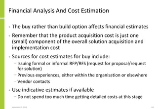 Financial Analysis And Cost Estimation
• The buy rather than build option affects financial estimates
• Remember that the product acquisition cost is just one
(small) component of the overall solution acquisition and
implementation cost
• Sources for cost estimates for buy include:
− Issuing formal or informal RFP/RFS (request for proposal/request
for solution)
− Previous experiences, either within the organisation or elsewhere
− Vendor contacts
• Use indicative estimates if available
− Do not spend too much time getting detailed costs at this stage
September 24, 2018 162
 