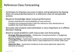 Reference Class Forecasting
• Technique to improve accuracy in plans and projections by basing
them on actual performance in a reference class of comparable
actions
• Based on knowledge about actual performance
− Analyse distributions and probability of cost overruns
− Compare the proposed project with the reference class distribution to
establish the most likely outcome
• Accurate cost analysis and estimation is very important as it affects
decision-making
• Need to avoid problems with inaccurate cost forecasting
− Strategic Misrepresentation – Deliberate misrepresentation in budgeting
caused by distorted incentives
− Planning Fallacy – Systematic tendency to underestimate how long it will take
to complete a task even when there is past experience of similar tasks over-
running
− Optimism Bias – Systematic tendency to be overly optimistic about the
outcome of actions
September 24, 2018 163
 