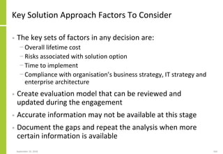 Key Solution Approach Factors To Consider
• The key sets of factors in any decision are:
− Overall lifetime cost
− Risks associated with solution option
− Time to implement
− Compliance with organisation’s business strategy, IT strategy and
enterprise architecture
• Create evaluation model that can be reviewed and
updated during the engagement
• Accurate information may not be available at this stage
• Document the gaps and repeat the analysis when more
certain information is available
September 24, 2018 164
 