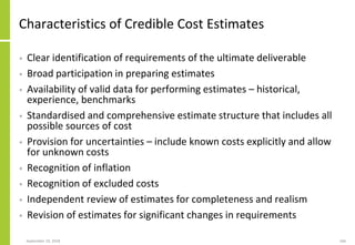 September 24, 2018 166
Characteristics of Credible Cost Estimates
• Clear identification of requirements of the ultimate deliverable
• Broad participation in preparing estimates
• Availability of valid data for performing estimates – historical,
experience, benchmarks
• Standardised and comprehensive estimate structure that includes all
possible sources of cost
• Provision for uncertainties – include known costs explicitly and allow
for unknown costs
• Recognition of inflation
• Recognition of excluded costs
• Independent review of estimates for completeness and realism
• Revision of estimates for significant changes in requirements
 