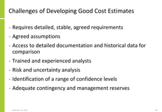 September 24, 2018 167
Challenges of Developing Good Cost Estimates
• Requires detailed, stable, agreed requirements
• Agreed assumptions
• Access to detailed documentation and historical data for
comparison
• Trained and experienced analysts
• Risk and uncertainty analysis
• Identification of a range of confidence levels
• Adequate contingency and management reserves
 
