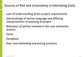September 24, 2018 169
Sources of Risk and Uncertainty in Estimating Costs
• Lack of understanding of the project requirements
• Shortcomings of human language and differing
interpretations of meaning of project
• Behaviour of parties involved in the cost estimation
process
• Haste
• Deception
• Poor cost estimating and pricing practices
 