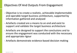 Objectives Of And Outputs From Engagement
• Objective is to create a realistic, achievable implementable
and operable target business architecture, supported by
information gathered and analysed
• Artefacts created are a means to an end and exist to
support and validate the target business architecture
• Artefacts are designed to support the conclusions and to
ensure the engagement was conducted with the necessary
and appropriate rigour
• Artefacts demonstrate evidence-based decision making
September 24, 2018 17
 