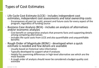 September 24, 2018 174
Types of Cost Estimates
• Life Cycle Cost Estimate (LCCE) - includes independent cost
estimates, independent cost assessments and total ownership costs
− Encompasses all past (or sunk), present and future costs for every aspect of the
program, regardless of funding source
• Business Case Analysis (BCA) - includes an analysis of alternatives
and/or economic analyses
− Cost benefit or comparative analysis that presents facts and supporting details
among competing alternatives
− Includes life-cycle costs from LCCE and also quantifiable and unquantifiable
benefits
• Rough Order of Magnitude (ROM ) - developed when a quick
estimate is needed and few details are available
− Usually based on historical ratio information
− Typically developed to support what-if analyses
− Helpful for examining differences in high-level alternative see which are the
most feasible
− A rough order of analysis should never be considered a budget-quality cost
estimate
 